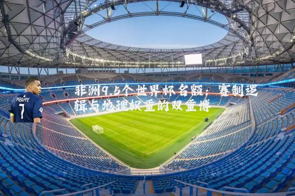 非洲9.5个世界杯名额：赛制逻辑与地理权重的双重博弈